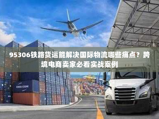95306铁路货运能解决国际物流哪些痛点?跨境电商卖家必看实战案例 95306铁路货运能解决国际物流哪些痛点?跨境电商卖家必看实战案例