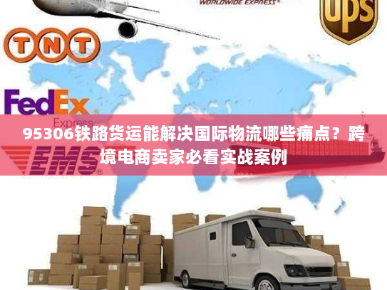 95306铁路货运能解决国际物流哪些痛点?跨境电商卖家必看实战案例 95306铁路货运能解决国际物流哪些痛点?跨境电商卖家必看实战案例