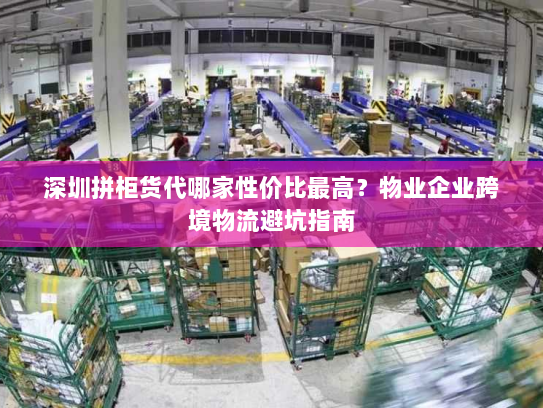 深圳拼柜货代哪家性价比最高?物业企业跨境物流避坑指南 深圳拼柜货代哪家性价比最高?物业企业跨境物流避坑指南