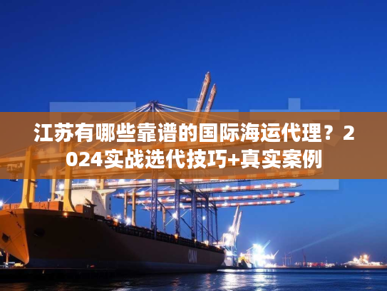江苏有哪些靠谱的国际海运代理？2024实战选代技巧+真实案例