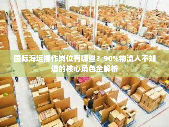国际海运操作岗位有哪些？90%物流人不知道的核心角色全解析