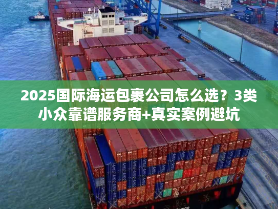 2025国际海运包裹公司怎么选?3类小众靠谱服务商+真实案例避坑 2025国际海运包裹公司怎么选?3类小众靠谱服务商+真实案例避坑