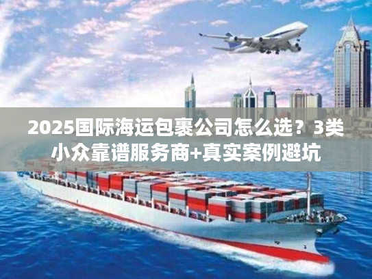 2025国际海运包裹公司怎么选?3类小众靠谱服务商+真实案例避坑 2025国际海运包裹公司怎么选?3类小众靠谱服务商+真实案例避坑