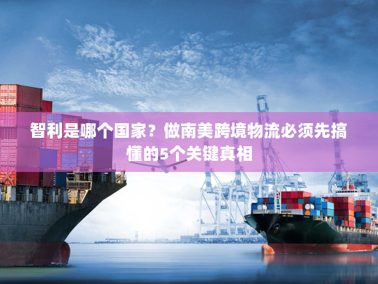 智利是哪个国家?做南美跨境物流必须先搞懂的5个关键真相 智利是哪个国家?做南美跨境物流必须先搞懂的5个关键真相