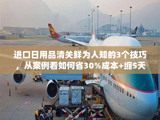 进口日用品清关鲜为人知的3个技巧，从案例看如何省30%成本+缩5天时效