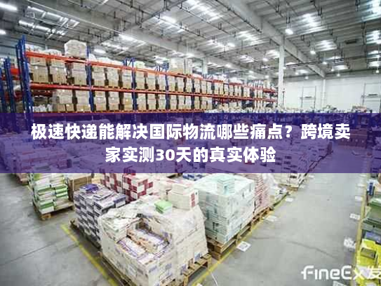 极速快递能解决国际物流哪些痛点？跨境卖家实测30天的真实体验