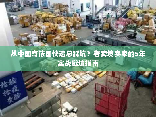 从中国寄法国快递总踩坑?老跨境卖家的5年实战避坑指南 从中国寄法国快递总踩坑?老跨境卖家的5年实战避坑指南
