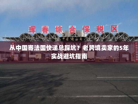 从中国寄法国快递总踩坑?老跨境卖家的5年实战避坑指南 从中国寄法国快递总踩坑?老跨境卖家的5年实战避坑指南