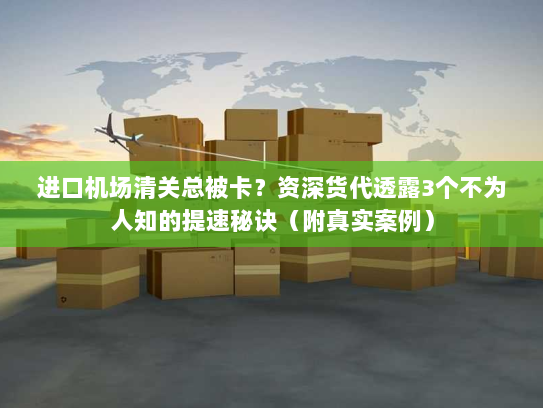 进口机场清关总被卡？资深货代透露3个不为人知的提速秘诀（附真实案例）
