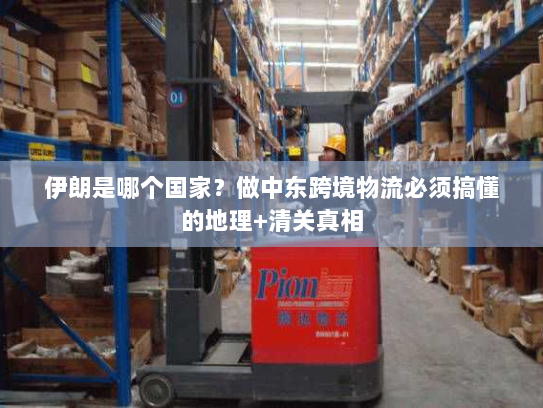 伊朗是哪个国家?做中东跨境物流必须搞懂的地理+清关真相 伊朗是哪个国家?做中东跨境物流必须搞懂的地理+清关真相