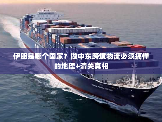 伊朗是哪个国家?做中东跨境物流必须搞懂的地理+清关真相 伊朗是哪个国家?做中东跨境物流必须搞懂的地理+清关真相