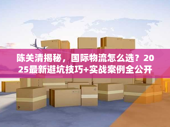 陈关清揭秘，国际物流怎么选？2025最新避坑技巧+实战案例全公开
