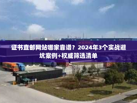 证书直邮网站哪家靠谱？2024年3个实战避坑案例+权威筛选清单