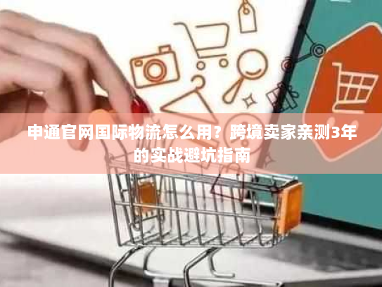 申通官网国际物流怎么用？跨境卖家亲测3年的实战避坑指南