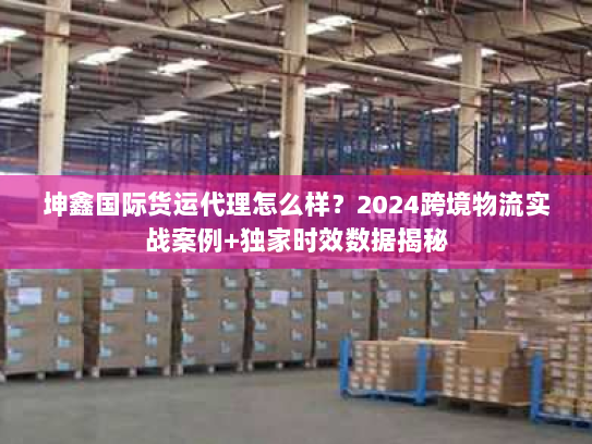坤鑫国际货运代理怎么样?2024跨境物流实战案例+独家时效数据揭秘 坤鑫国际货运代理怎么样?2024跨境物流实战案例+独家时效数据揭秘