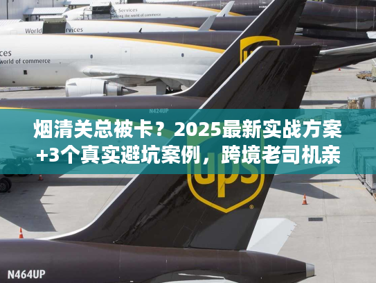 烟清关总被卡？2025最新实战方案+3个真实避坑案例，跨境老司机亲授