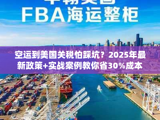 空运到美国关税怕踩坑？2025年最新政策+实战案例教你省30%成本