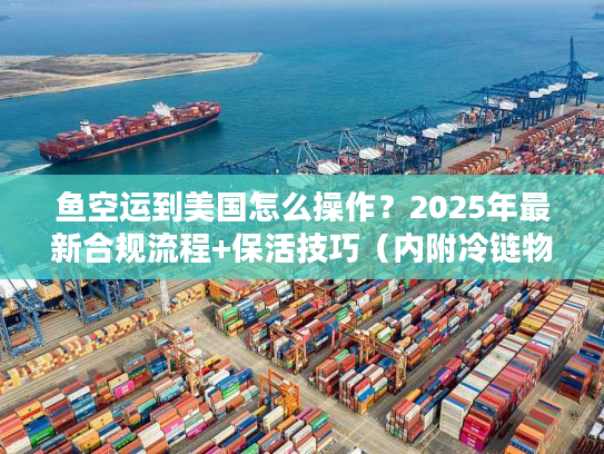 鱼空运到美国怎么操作？2025年最新合规流程+保活技巧（内附冷链物流成本表）