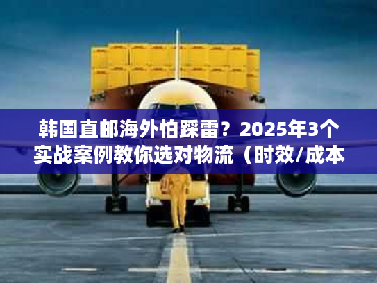 韩国直邮海外怕踩雷？2025年3个实战案例教你选对物流（时效/成本双优化）