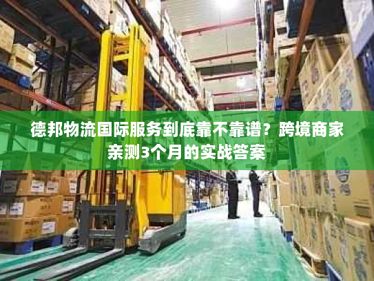 德邦物流国际服务到底靠不靠谱？跨境商家亲测3个月的实战答案