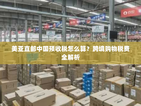 美亚直邮中国预收税怎么算?跨境购物税费全解析 美亚直邮中国预收税怎么算?跨境购物税费全解析