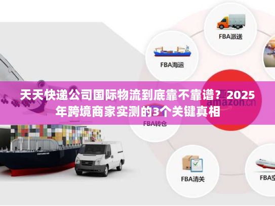 天天快递公司国际物流到底靠不靠谱?2025年跨境商家实测的3个关键真相 天天快递公司国际物流到底靠不靠谱?2025年跨境商家实测的3个关键真相