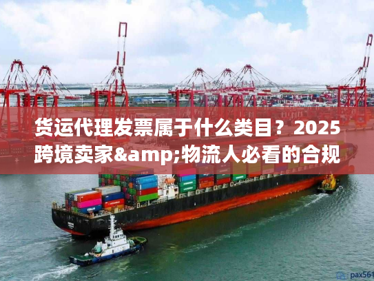 货运代理发票属于什么类目？2025跨境卖家&物流人必看的合规开票避坑技巧