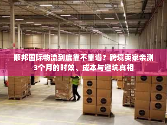 顺邦国际物流到底靠不靠谱？跨境卖家亲测3个月的时效、成本与避坑真相