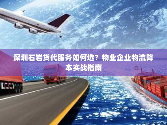 深圳石岩货代服务如何选?物业企业物流降本实战指南 深圳石岩货代服务如何选?物业企业物流降本实战指南