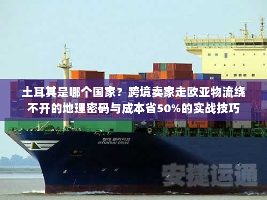 土耳其是哪个国家?跨境卖家走欧亚物流绕不开的地理密码与成本省50%的实战技巧 土耳其是哪个国家?跨境卖家走欧亚物流绕不开的地理密码与成本省50%的实战技巧