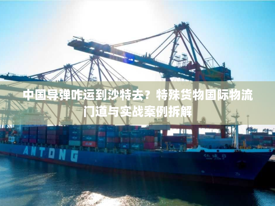 中国导弹咋运到沙特去？特殊货物国际物流门道与实战案例拆解