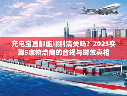 充电宝直邮能顺利清关吗?2025实测5家物流商的合规与时效真相 充电宝直邮能顺利清关吗?2025实测5家物流商的合规与时效真相