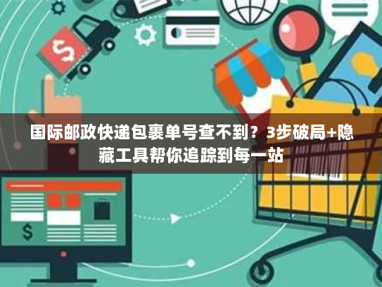 国际邮政快递包裹单号查不到?3步破局+隐藏工具帮你追踪到每一站 国际邮政快递包裹单号查不到?3步破局+隐藏工具帮你追踪到每一站