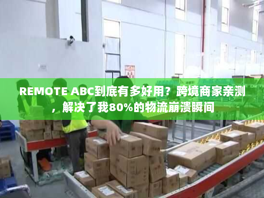 REMOTE ABC到底有多好用？跨境商家亲测，解决了我80%的物流崩溃瞬间