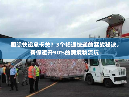 国际快递总卡关？3个畅通快递的实战秘诀，帮你避开90%的跨境物流坑