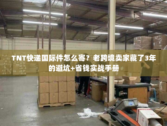 TNT快递国际件怎么寄?老跨境卖家藏了3年的避坑+省钱实战手册 TNT快递国际件怎么寄?老跨境卖家藏了3年的避坑+省钱实战手册