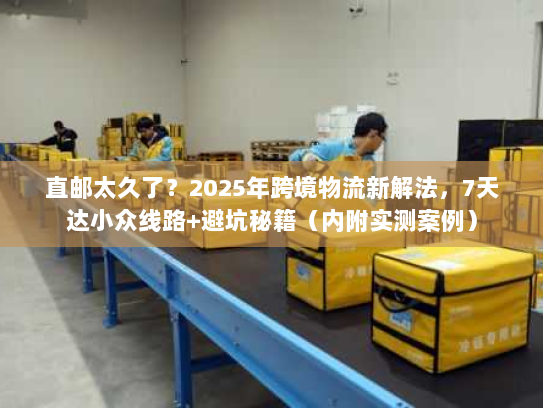 直邮太久了？2025年跨境物流新解法，7天达小众线路+避坑秘籍（内附实测案例）