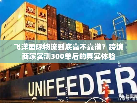 飞洋国际物流到底靠不靠谱？跨境商家实测300单后的真实体验