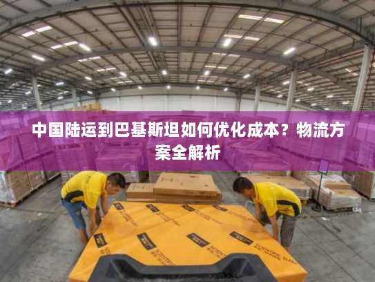 中国陆运到巴基斯坦如何优化成本？物流方案全解析