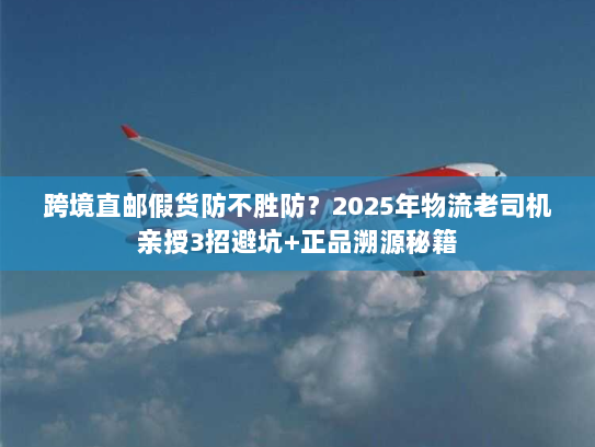 跨境直邮假货防不胜防？2025年物流老司机亲授3招避坑+正品溯源秘籍
