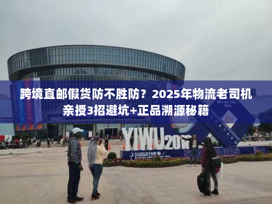 跨境直邮假货防不胜防？2025年物流老司机亲授3招避坑+正品溯源秘籍