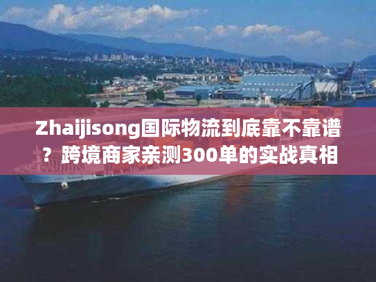 Zhaijisong国际物流到底靠不靠谱？跨境商家亲测300单的实战真相