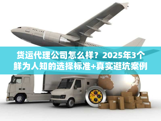 货运代理公司怎么样？2025年3个鲜为人知的选择标准+真实避坑案例