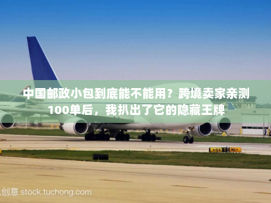 中国邮政小包到底能不能用?跨境卖家亲测100单后,我扒出了它的隐藏王牌 中国邮政小包到底能不能用?跨境卖家亲测100单后,我扒出了它的隐藏王牌