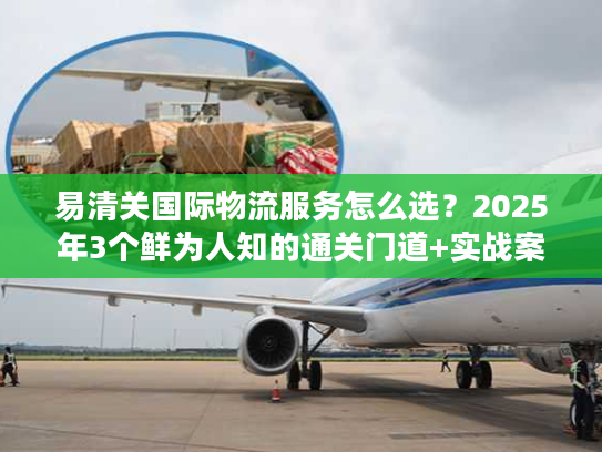 易清关国际物流服务怎么选？2025年3个鲜为人知的通关门道+实战案例拆解