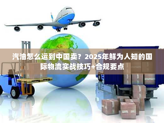 汽油怎么运到中国卖?2025年鲜为人知的国际物流实战技巧+合规要点 汽油怎么运到中国卖?2025年鲜为人知的国际物流实战技巧+合规要点