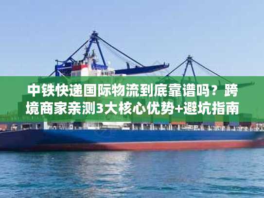中铁快递国际物流到底靠谱吗？跨境商家亲测3大核心优势+避坑指南