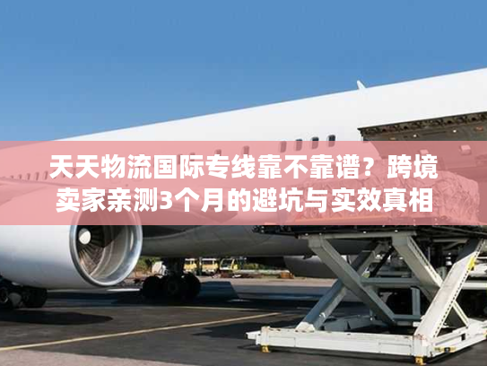 天天物流国际专线靠不靠谱?跨境卖家亲测3个月的避坑与实效真相 天天物流国际专线靠不靠谱?跨境卖家亲测3个月的避坑与实效真相