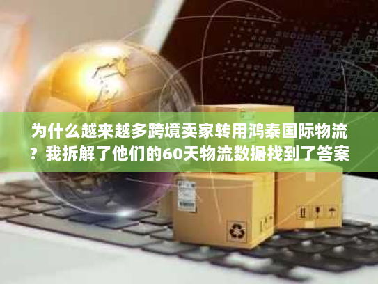 为什么越来越多跨境卖家转用鸿泰国际物流?我拆解了他们的60天物流数据找到了答案 为什么越来越多跨境卖家转用鸿泰国际物流?我拆解了他们的60天物流数据找到了答案