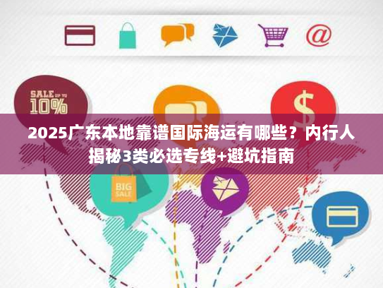 2025广东本地靠谱国际海运有哪些？内行人揭秘3类必选专线+避坑指南